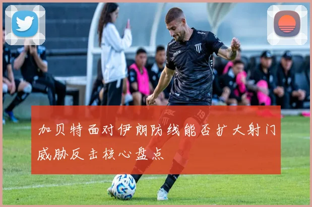 加贝特面对伊朗防线能否扩大射门威胁反击核心盘点