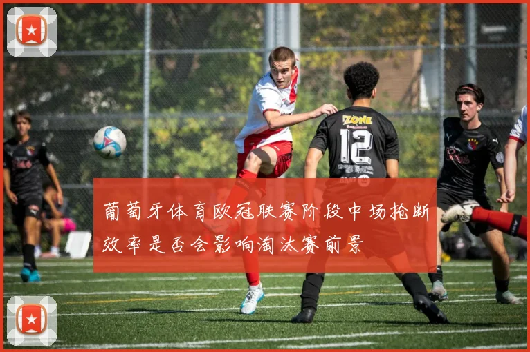 葡萄牙体育欧冠联赛阶段中场抢断效率是否会影响淘汰赛前景