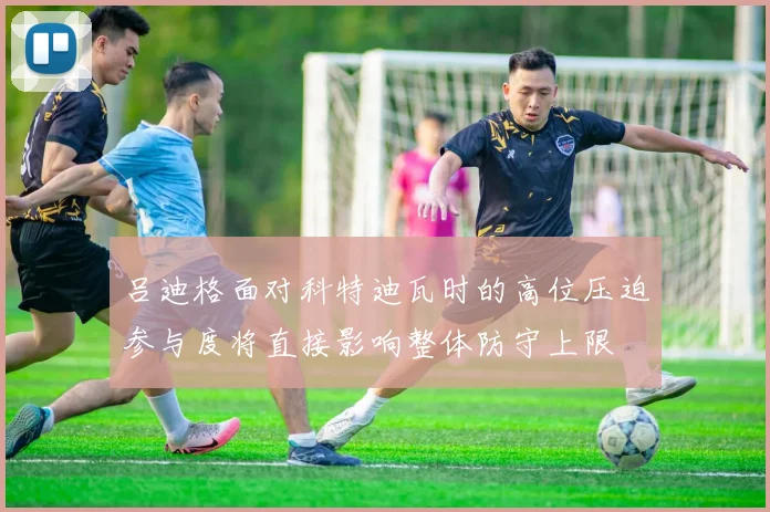 吕迪格面对科特迪瓦时的高位压迫参与度将直接影响整体防守上限