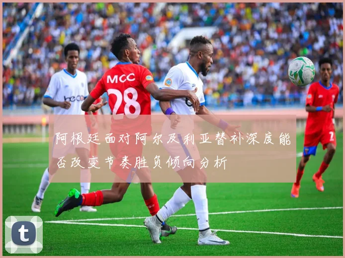 阿根廷面对阿尔及利亚替补深度能否改变节奏胜负倾向分析
