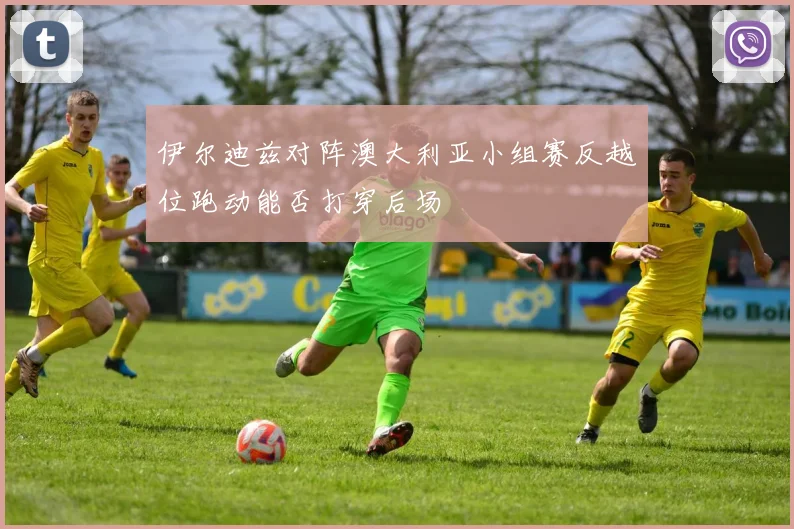 伊尔迪兹对阵澳大利亚小组赛反越位跑动能否打穿后场
