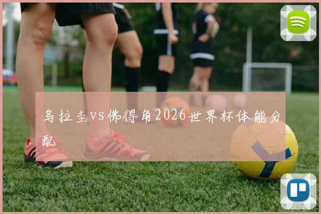 乌拉圭vs佛得角2026世界杯体能分配