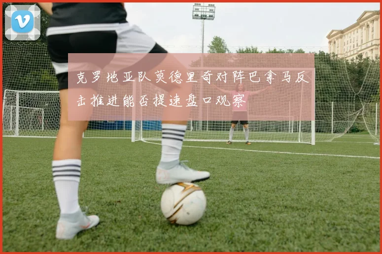 克罗地亚队莫德里奇对阵巴拿马反击推进能否提速盘口观察