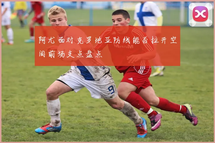 阿尤面对克罗地亚防线能否拉开空间前场支点盘点