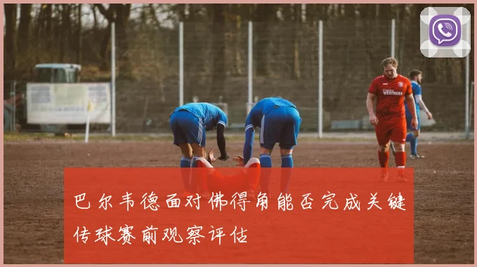 巴尔韦德面对佛得角能否完成关键传球赛前观察评估
